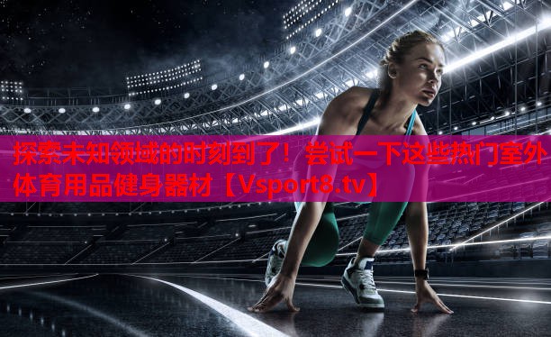 探索未知領(lǐng)域的時(shí)刻到了！嘗試一下這些熱門室外體育用品健身器材